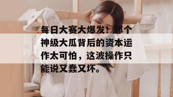 每日大赛大爆发!那个神级大瓜背后的资本运作太可怕,这波操作只能说又蠢又坏。 每日大赛大爆发!那个神级大瓜背后的资本运作太可怕,这波操作只能说又蠢又坏。
