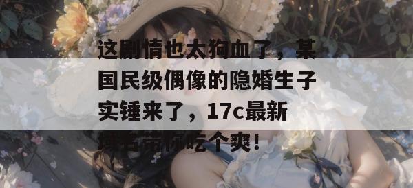 这剧情也太狗血了,某国民级偶像的隐婚生子实锤来了,17c最新域名带你吃个爽! 这剧情也太狗血了,某国民级偶像的隐婚生子实锤来了,17c最新域名带你吃个爽!