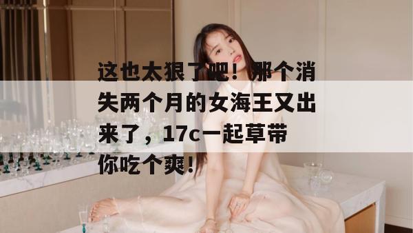 这也太狠了吧!那个消失两个月的女海王又出来了,17c一起草带你吃个爽! 这也太狠了吧!那个消失两个月的女海王又出来了,17c一起草带你吃个爽!